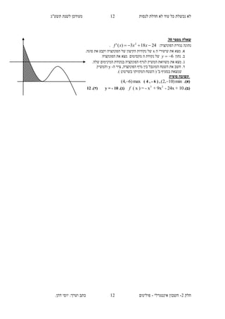 ‫תשע"ג‬ ‫לשנת‬ ‫מעודכן‬ ‫לנסות‬ ‫חדלת‬ ‫לא‬ ‫עוד‬ ‫כל‬ ‫נכשלת‬ ‫לא‬
‫חלק‬2-‫אינטגרלי‬ ‫חשבון‬-‫כתב‬ ‫פולינום‬.‫דהן‬ ‫יוסי‬ :‫וערך‬
02
02
‫ש‬‫א‬‫מספר‬ ‫לה‬25
‫נתונה‬‫נגזרת‬:‫הפונקציה‬24183)(' 2
 xxxf.
‫את‬ ‫מצא‬ .‫א‬‫ה‬ ‫שיעורי‬x‫נקודות‬ ‫של‬‫הפונקציה‬ ‫של‬ ‫הקיצון‬‫סוגה‬ ‫את‬ ‫וקבע‬.
‫נתון‬ .‫ב‬6y‫הפונקציה‬ ‫את‬ ‫מצא‬ ‫מקסימום‬ ‫ה‬ ‫נקודת‬ ‫של‬
‫ג‬‫בנקודת‬ ‫הפונקציה‬ ‫לגרף‬ ‫המשיק‬ ‫משוואת‬ ‫את‬ ‫מצא‬ ..‫שלה‬ ‫המינימום‬
‫ד‬‫ה‬ ‫ציר‬ ,‫הפונקציה‬ ‫גרף‬ ‫בין‬ ‫המוגבל‬ ‫השטח‬ ‫את‬ ‫חשב‬ .-y‫והמשיק‬
.) ‫בשרטוט‬ ‫המקווקו‬ ‫השטח‬ ( '‫ב‬ ‫בסעיף‬ ‫שמצאת‬
‫תשוב‬‫סופית‬ ‫ה‬
(‫א‬).min)10,2( ,( 4 , - 6 )max)6,4( 
(‫ב‬).3 2
( x ) = - x + 9x - 24x + 10f.)‫(ג‬y = - 10)‫(ד‬.12
 