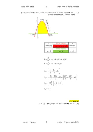 ‫תשע"ג‬ ‫לשנת‬ ‫מעודכן‬ ‫לנסות‬ ‫חדלת‬ ‫לא‬ ‫עוד‬ ‫כל‬ ‫נכשלת‬ ‫לא‬
‫חלק‬2-‫אינטגרלי‬ ‫חשבון‬-‫כתב‬ ‫פולינום‬.‫דהן‬ ‫יוסי‬ :‫וערך‬
7
7
(‫ב‬).‫השט‬ ‫את‬ ‫חשב‬, ‫הפונקציה‬ ‫גרף‬ ‫ידי‬ ‫על‬ ‫המוגבל‬ ‫ח‬‫ה‬ ‫ציר‬ ‫ידי‬ ‫על‬–x‫וע‬‫ה‬ ‫ציר‬ ‫ידי‬ ‫ל‬–y.
.) ‫בציור‬ ‫המקווקו‬ ‫השטח‬ ( . ‫הראשון‬ ‫ברביע‬
‫תשובה‬‫סופית‬:
‫(א‬2. )2x‫(א‬1)54)( 2
 xxxf(‫ב‬)3
1
33S
x‫עליונה‬ ‫פונקציה‬x
‫גדול/ימין‬542
 xxy‫קטן/שמאל‬
5x
‫תחתונה‬ ‫פונקציה‬
0x 0y
dxxxS
dxxxS
T
T
)54(
)0()54(
2
2
5
0
5
0




 
3
1
33
3
1
330
3
1
33
)0(5
2
)0(4
3
)0(
)5(5
2
)5(4
3
)5(
5
2
4
3
2323
23 5
0





























T
T
T
T
S
S
S
x
xx
S
x
y )9,2(
)0,5()0,1(
 
