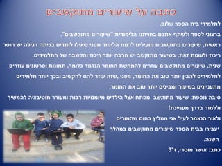 ‫שלום‬ ‫הספר‬ ‫בית‬ ‫לתלמידי‬,
‫אתכם‬ ‫ולשתף‬ ‫לספר‬ ‫ברצוני‬‫בחויתנו‬‫הלימודית‬"‫מתוקשבים‬ ‫שיעורים‬."
‫ראשית‬,‫חוסר‬ ‫יש‬ ‫רגילה‬ ‫בכיתה‬ ‫לומדים‬ ‫שאילו‬ ‫מפני‬ ‫הלימוד‬ ‫לרמת‬ ‫מועילים‬ ‫מתוקשבים‬ ‫שיעורים‬
‫זאת‬ ‫ולעומת‬ ‫ריכוז‬,‫התלמידים‬ ‫של‬ ‫והקשבה‬ ‫ריכוז‬ ‫יותר‬ ‫הרבה‬ ‫יש‬ ‫מתוקשב‬ ‫בשיעור‬.
‫שנית‬,‫כלומר‬ ‫הנלמד‬ ‫החומר‬ ‫להמחשת‬ ‫עוזרים‬ ‫מתוקשבים‬ ‫שיעורים‬,‫עוזרים‬ ‫וסרטונים‬ ‫תמונות‬
‫החומר‬ ‫את‬ ‫טוב‬ ‫יותר‬ ‫להבין‬ ‫לתלמידים‬,‫מפני‬,‫תלמידים‬ ‫יותר‬ ‫ובכך‬ ‫להקשיב‬ ‫להם‬ ‫עוזר‬ ‫שזה‬
‫החומר‬ ‫את‬ ‫טוב‬ ‫יותר‬ ‫ומבינים‬ ‫בשיעור‬ ‫מתעניינים‬.
‫נוספת‬ ‫סיבה‬,‫להמשיך‬ ‫מוטיבציה‬ ‫ומעורר‬ ‫רבות‬ ‫מיומנויות‬ ‫הילדים‬ ‫אצל‬ ‫מפתח‬ ‫מתוקשב‬ ‫שיעור‬
‫מעניינת‬ ‫בדרך‬ ‫וללמוד‬!
‫בחום‬ ‫ממליץ‬ ‫אני‬ ‫לעיל‬ ‫הנאמר‬ ‫ולאור‬‫שהמורים‬
‫מתוקשבים‬ ‫שיעורים‬ ‫הספר‬ ‫בבית‬ ‫יעבירו‬‫במהלך‬
‫השנה‬.
‫כתב‬:‫מוסרי‬ ‫אושר‬,‫ד‬'3
 