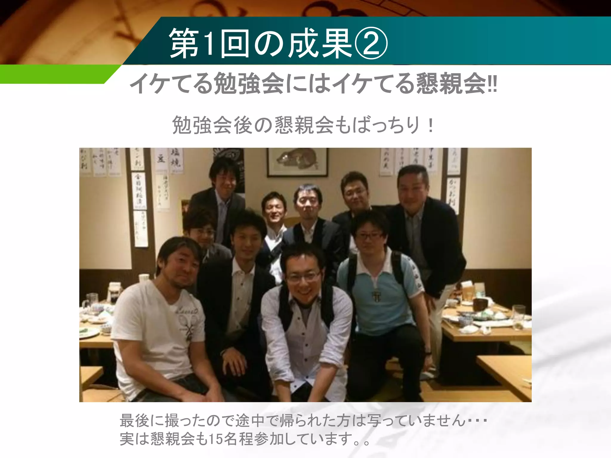 第1回の成果②
イケてる勉強会にはイケてる懇親会!!
勉強会後の懇親会もばっちり！
最後に撮ったので途中で帰られた方は写っていません・・・
実は懇親会も15名程参加しています。。
 