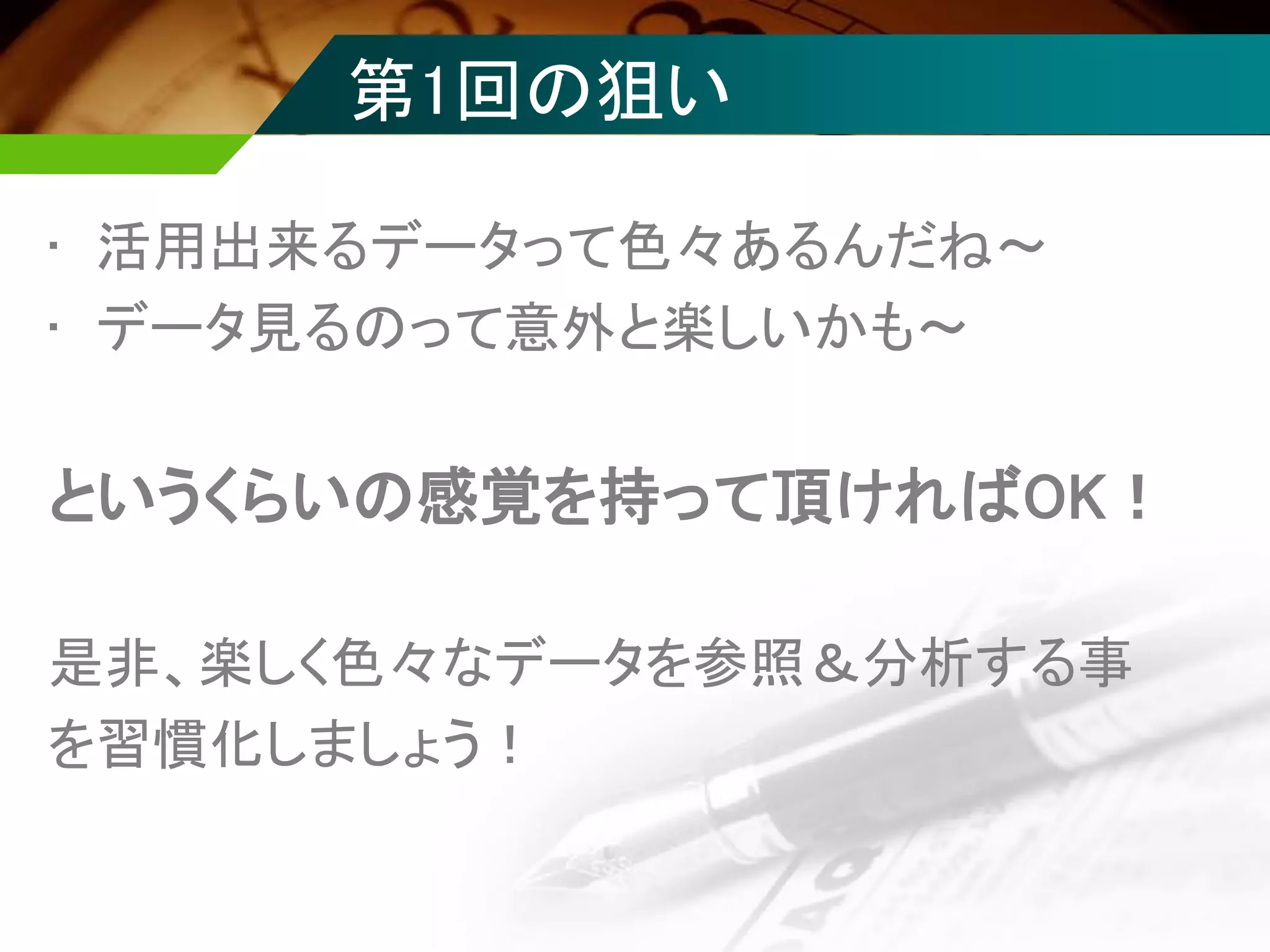 第1回の狙い
• 活用出来るデータって色々あるんだね～
• データ見るのって意外と楽しいかも～
というくらいの感覚を持って頂ければOK！
是非、楽しく色々なデータを参照＆分析する事
を習慣化しましょう！
 