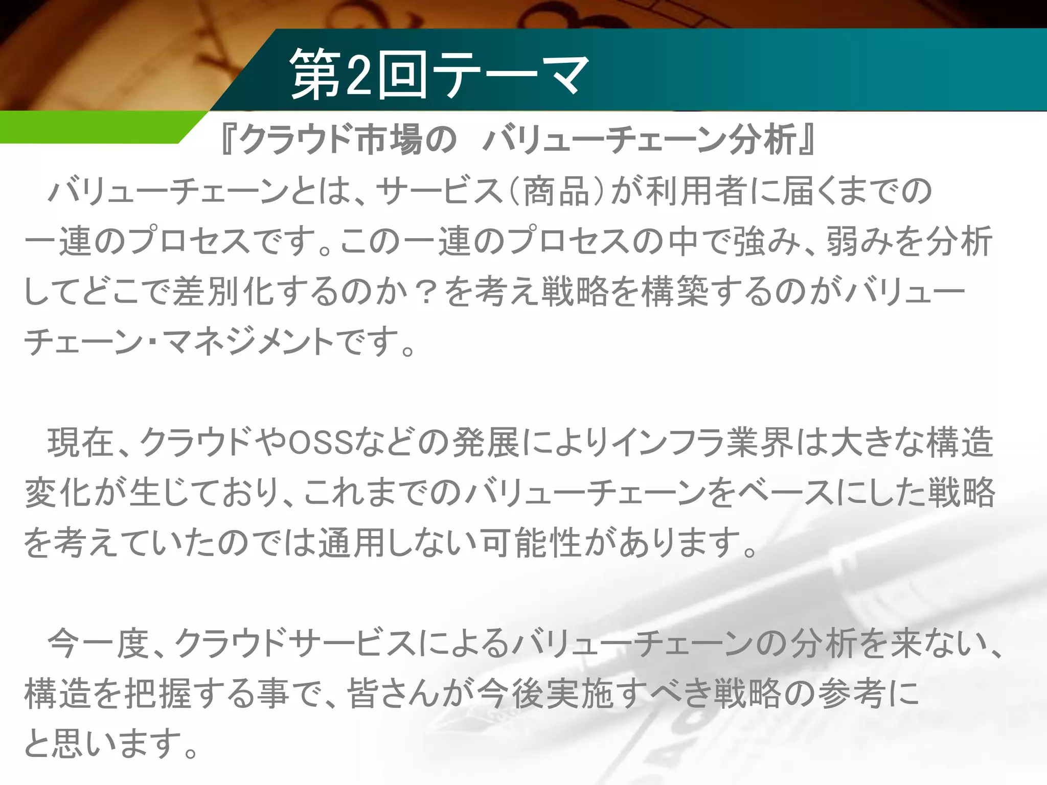 第2回テーマ
バリューチェーンとは、サービス（商品）が利用者に届くまでの
一連のプロセスです。この一連のプロセスの中で強み、弱みを分析
してどこで差別化するのか？を考え戦略を構築するのがバリュー
チェーン・マネジメントです。
現在、クラウドやOSSなどの発展によりインフラ業界は大きな構造
変化が生じており、これまでのバリューチェーンをベースにした戦略
を考えていたのでは通用しない可能性があります。
今一度、クラウドサービスによるバリューチェーンの分析を来ない、
構造を把握する事で、皆さんが今後実施すべき戦略の参考に
と思います。
『クラウド市場の バリューチェーン分析』
 