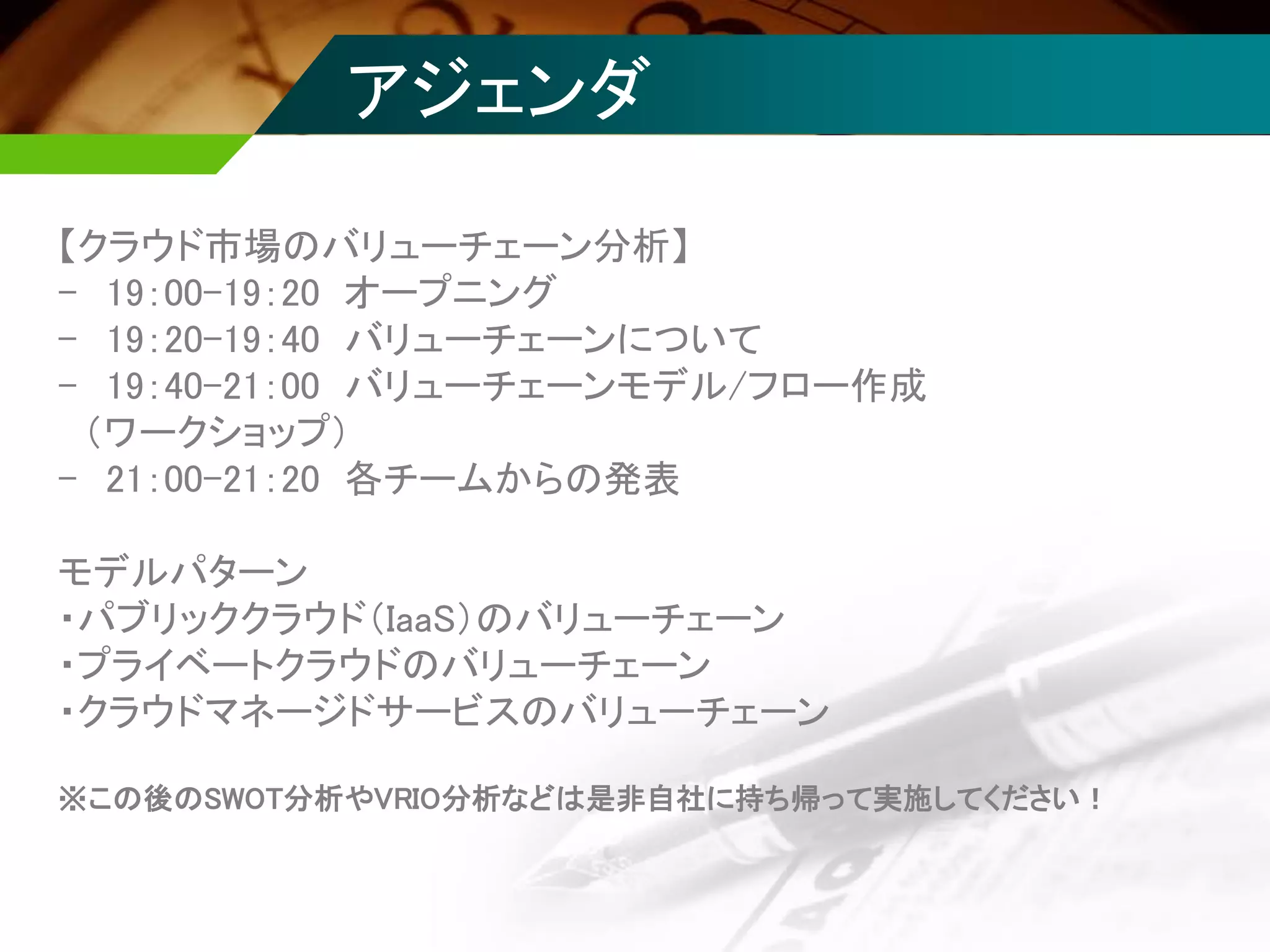 【クラウド市場のバリューチェーン分析】
- 19：00-19：20 オープニング
- 19：20-19：40 バリューチェーンについて
- 19：40-21：00 バリューチェーンモデル/フロー作成
（ワークショップ）
- 21：00-21：20 各チームからの発表
モデルパターン
・パブリッククラウド（IaaS）のバリューチェーン
・プライベートクラウドのバリューチェーン
・クラウドマネージドサービスのバリューチェーン
※この後のSWOT分析やVRIO分析などは是非自社に持ち帰って実施してください！
アジェンダ
 