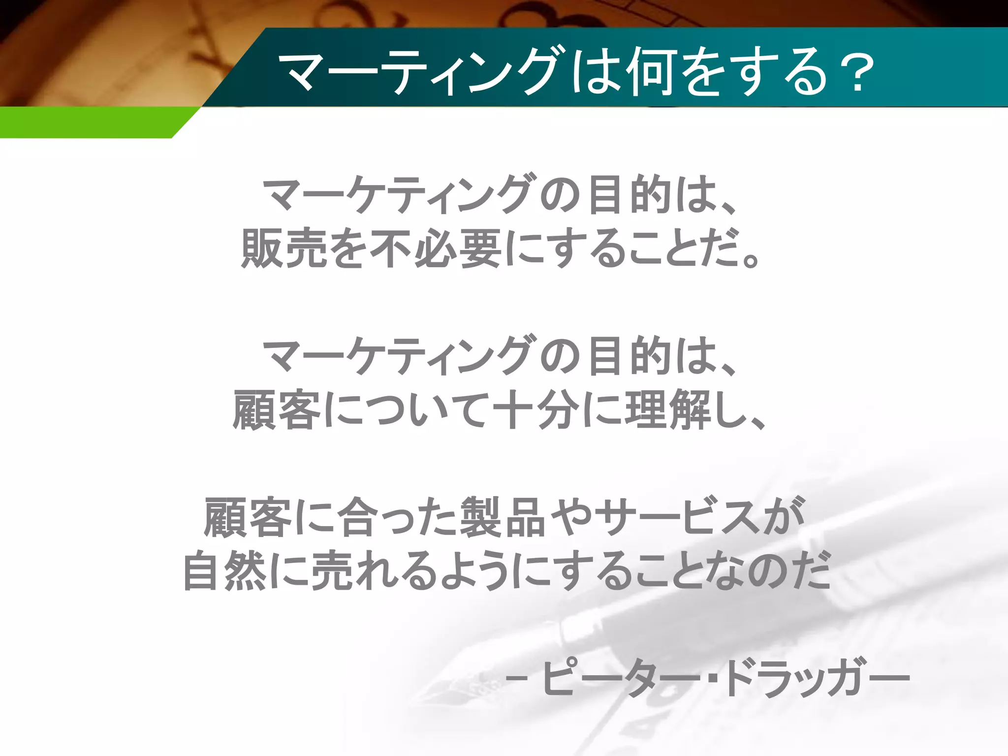 マーティングは何をする？
マーケティングの目的は、
販売を不必要にすることだ。
マーケティングの目的は、
顧客について十分に理解し、
顧客に合った製品やサービスが
自然に売れるようにすることなのだ
- ピーター・ドラッガー
 
