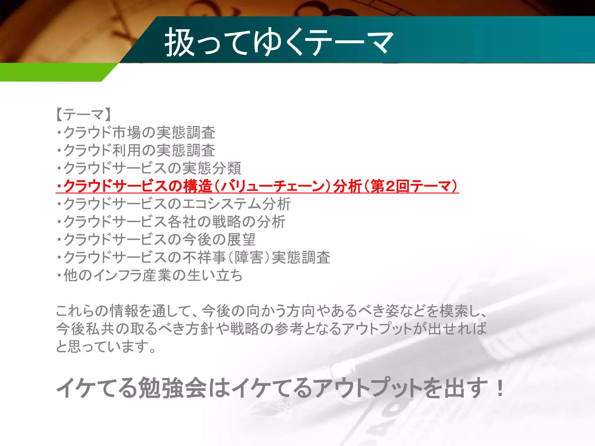 【テーマ】
・クラウド市場の実態調査
・クラウド利用の実態調査
・クラウドサービスの実態分類
・クラウドサービスの構造（バリューチェーン）分析（第２回テーマ）
・クラウドサービスのエコシステム分析
・クラウドサービス各社の戦略の分析
・クラウドサービスの今後の展望
・クラウドサービスの不祥事（障害）実態調査
・他のインフラ産業の生い立ち
これらの情報を通して、今後の向かう方向やあるべき姿などを模索し、
今後私共の取るべき方針や戦略の参考となるアウトプットが出せれば
と思っています。
イケてる勉強会はイケてるアウトプットを出す！
扱ってゆくテーマ
 