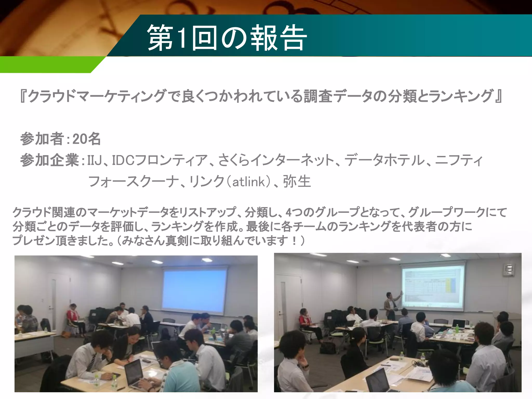 第1回の報告
『クラウドマーケティングで良くつかわれている調査データの分類とランキング』
参加者：20名
参加企業：IIJ、IDCフロンティア、さくらインターネット、データホテル、ニフティ
フォースクーナ、リンク（atlink）、弥生
クラウド関連のマーケットデータをリストアップ、分類し、4つのグループとなって、グループワークにて
分類ごとのデータを評価し、ランキングを作成。最後に各チームのランキングを代表者の方に
プレゼン頂きました。（みなさん真剣に取り組んでいます！）
 