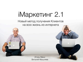 iМаркетинг 2.1
Новый метод получения Клиентов
на всю жизнь из интернета
Игорь Манн
Виталий Мышляев
 
