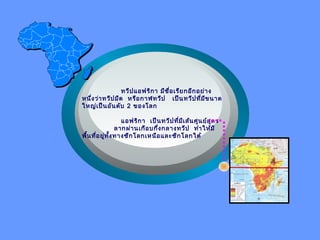 ทวีปแอฟริกา มีชื่อเรียกอีกอย่าง
หนึ่งว่าทวีปมืด หรือกาฬทวีป เป็นทวีปที่มีขนาด
ใหญ่เป็นอันดับ 2 ของโลก
แอฟริกา เป็นทวีปที่มีเส้นศูนย์สูตร
ลากผ่านเกือบกึ่งกลางทวีป ทำาให้มี
พื้นที่อยู่ทั้งทางซีกโลกเหนือและซีกโลกใต้
 