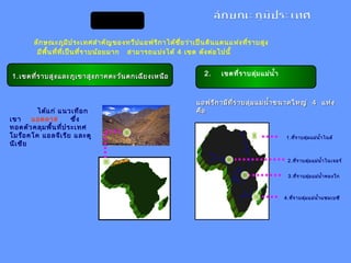 1.1.เขตที่ราบสูงและภูเขาสูงภาคตะวันตกเฉียงเหนือเขตที่ราบสูงและภูเขาสูงภาคตะวันตกเฉียงเหนือ
ได้แก่ แนวเทือก
เขา แอตลาส ซึ่ง
ทอดตัวคลุมพื้นที่ประเทศ
โมร็อคโค แอลจีเรีย และตู
นีเซีย
ลักษณะภูมิประเทศสำาคัญของทวีปแอฟริกาได้ชื่อว่าเป็นดินแดนแห่งที่ราบสูง
มีพื้นที่ที่เป็นที่ราบน้อยมาก สามารถแบ่งได้ 4 เขต ดังต่อไปนี้
2. เขตที่ราบลุ่มแม่นำ้า
แอฟริกามีที่ราบลุ่มแม่นำ้าขนาดใหญ่แอฟริกามีที่ราบลุ่มแม่นำ้าขนาดใหญ่ 44 แห่งแห่ง
คือคือ
1.ที่ราบลุ่มแม่นำ้าไนล์
2.ที่ราบลุ่มแม่นำ้าไนเจอร์
3.ที่ราบลุ่มแม่นำ้าคองโก
4.ที่ราบลุ่มแม่นำ้าแซมเบซี
 