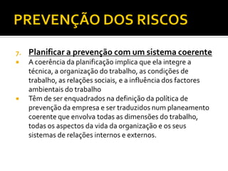 7.

Planificar a prevenção com um sistema coerente



A coerência da planificação implica que ela integre a
técnica, a organização do trabalho, as condições de
trabalho, as relações sociais, e a influência dos factores
ambientais do trabalho
Têm de ser enquadrados na definição da política de
prevenção da empresa e ser traduzidos num planeamento
coerente que envolva todas as dimensões do trabalho,
todas os aspectos da vida da organização e os seus
sistemas de relações internos e externos.



 