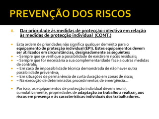 8.

Dar prioridade às medidas de protecção colectiva em relação
às medidas de protecção individual (CONT.)



Esta ordem de prioridades não significa qualquer demérito para o
equipamento de protecção individual (EPI). Estes equipamentos devem
ser utilizados em circunstâncias, designadamente as seguintes:
− Sempre que se verifique a possibilidade de existirem riscos residuais;
− Sempre que for necessária a sua complementaridade face a outras medidas
de controlo;
− Em caso de impossibilidade técnica demonstrada de não haver outra
possibilidade preventiva;
− Em situações de permanência de curta duração em zonas de risco;
− Na execução de determinados procedimentos de emergência...








Por isso, os equipamentos de protecção individual devem reunir,
cumulativamente, propriedades de adaptação ao trabalho a realizar, aos
riscos em presença e às características individuais dos trabalhadores.

 