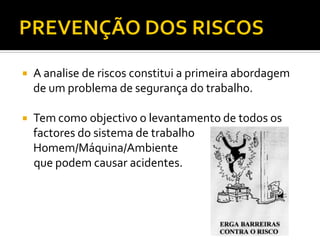 

A analise de riscos constitui a primeira abordagem
de um problema de segurança do trabalho.



Tem como objectivo o levantamento de todos os
factores do sistema de trabalho
Homem/Máquina/Ambiente
que podem causar acidentes.

 