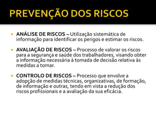  ANÁLISE DE RISCOS – Utilização sistemática de
informação para identificar os perigos e estimar os riscos.
 AVALIAÇÃO DE RISCOS – Processo de valorar os riscos
para a segurança e saúde dos trabalhadores, visando obter
a informação necessária à tomada de decisão relativa às
medidas a tomar.
 CONTROLO DE RISCOS – Processo que envolve a
adopção de medidas técnicas, organizativas, de formação,
de informação e outras, tendo em vista a redução dos
riscos profissionais e a avaliação da sua eficácia.
 