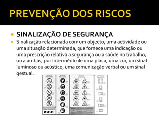  SINALIZAÇÃO DE SEGURANÇA
 Sinalização relacionada com um objecto, uma actividade ou
uma situação determinada, que fornece uma indicação ou
uma prescrição relativa a segurança ou a saúde no trabalho,
ou a ambas, por intermédio de uma placa, uma cor, um sinal
luminoso ou acústico, uma comunicação verbal ou um sinal
gestual.
 