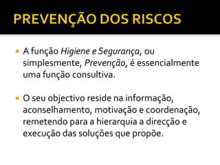  A função Higiene e Segurança, ou
simplesmente, Prevenção, é essencialmente
uma função consultiva.
 O seu objectivo reside na informação,
aconselhamento, motivação e coordenação,
remetendo para a hierarquia a direcção e
execução das soluções que propõe.
 