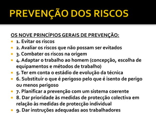 OS NOVE PRINCÍPIOS GERAIS DE PREVENÇÃO:
 1. Evitar os riscos
 2. Avaliar os riscos que não possam ser evitados
 3. Combater os riscos na origem
 4. Adaptar o trabalho ao homem (concepção, escolha de
equipamentos e métodos de trabalho)
 5.Ter em conta o estádio de evolução da técnica
 6. Substituir o que é perigoso pelo que é isento de perigo
ou menos perigoso
 7. Planificar a prevenção com um sistema coerente
 8. Dar prioridade às medidas de protecção colectiva em
relação às medidas de protecção individual
 9. Dar instruções adequadas aos trabalhadores
 
