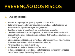 2. Avaliar os riscos
 Identificar os perigos - o que é que poderá correr mal?
 Determinar quem poderá ser atingido, incluindo os trabalhadores, os
adjudicatários, o público e o grau de gravidade.
 Decidir o grau de probabilidade de ocorrência de acidente.
 Decidir o modo como os riscos podem ser eliminados ou reduzidos – é
possível melhorar as instalações, os métodos de trabalho, o equipamento
ou a formação?
 Estabelecer prioridades para as medidas a tomar, com base na dimensão
dos riscos, número de trabalhadores afectados, etc.
 Pôr em prática medidas de controlo.
 Verificar se as medidas de controlo funcionam.
 Incluir no processo a consulta dos trabalhadores e fornecer informações
sobre os resultados das avaliações de riscos.
 