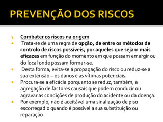 3. Combater os riscos na origem
 Trata-se de uma regra de opção, de entre os métodos de
controlo de riscos possíveis, por aqueles que sejam mais
eficazes em função do momento em que possam emergir ou
do local onde possam formar-se.
 Desta forma, evita-se a propagação do risco ou reduz-se a
sua extensão – os danos e as vítimas potenciais.
 Procura-se a eficácia porquanto se reduz, também, a
agregação de factores causais que podem conduzir ou
agravar as condições de produção do acidente ou da doença.
 Por exemplo, não é aceitável uma sinalização de piso
escorregadio quando é possível a sua substituição ou
reparação
 