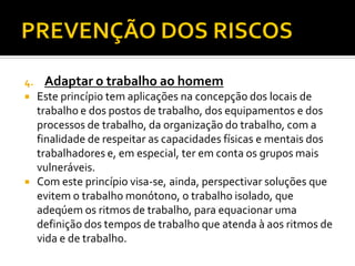 4. Adaptar o trabalho ao homem
 Este princípio tem aplicações na concepção dos locais de
trabalho e dos postos de trabalho, dos equipamentos e dos
processos de trabalho, da organização do trabalho, com a
finalidade de respeitar as capacidades físicas e mentais dos
trabalhadores e, em especial, ter em conta os grupos mais
vulneráveis.
 Com este princípio visa-se, ainda, perspectivar soluções que
evitem o trabalho monótono, o trabalho isolado, que
adeqúem os ritmos de trabalho, para equacionar uma
definição dos tempos de trabalho que atenda à aos ritmos de
vida e de trabalho.
 