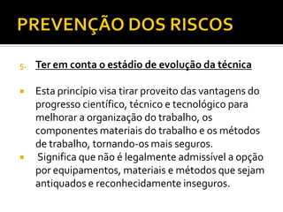 5. Ter em conta o estádio de evolução da técnica
 Esta princípio visa tirar proveito das vantagens do
progresso científico, técnico e tecnológico para
melhorar a organização do trabalho, os
componentes materiais do trabalho e os métodos
de trabalho, tornando-os mais seguros.
 Significa que não é legalmente admissível a opção
por equipamentos, materiais e métodos que sejam
antiquados e reconhecidamente inseguros.
 