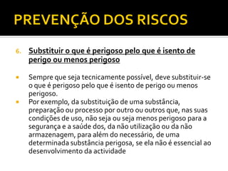 6. Substituir o que é perigoso pelo que é isento de
perigo ou menos perigoso
 Sempre que seja tecnicamente possível, deve substituir-se
o que é perigoso pelo que é isento de perigo ou menos
perigoso.
 Por exemplo, da substituição de uma substância,
preparação ou processo por outro ou outros que, nas suas
condições de uso, não seja ou seja menos perigoso para a
segurança e a saúde dos, da não utilização ou da não
armazenagem, para além do necessário, de uma
determinada substância perigosa, se ela não é essencial ao
desenvolvimento da actividade
 