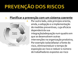 7. Planificar a prevenção com um sistema coerente
 Por outro lado, este princípio orienta,
ainda, a adopção e a implementação
de medidas preventivas, cuja eficácia
dependerá da sua
integração/adequação num quadro em
que se desenvolvem outras
intervenções na organização produtiva,
 Por exemplo isolar/afastar a fonte do
risco, eliminar/reduzir o tempo de
exposição ao risco e reduzir o número
de trabalhadores expostos ao risco
 