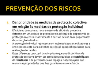 8. Dar prioridade às medidas de protecção colectiva
em relação às medidas de protecção individual
 Eficácia no combate ao risco e mesmo de eficiência produtiva,
determinam uma opção de prioridade na aplicação de dispositivos de
protecção colectiva relativamente à decisão de uso dos equipamentos
de protecção individual.
 A protecção individual representa um incómodo para os utilizadores e
um inconveniente para o nível de percepção sensorial necessário para
realização das tarefas.
 Estas diferentes características implicam que aos dispositivos de
protecção colectiva devam ser associados requisitos de estabilidade,
de resistência e de permanência no espaço e no tempo para que
reunam as propriedades que lhes garantam a maior eficácia.
 