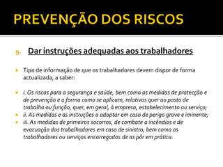 9. Dar instruções adequadas aos trabalhadores
 Tipo de informação de que os trabalhadores devem dispor de forma
actualizada, a saber:
 i.Os riscos para a segurança e saúde, bem como as medidas de protecção e
de prevenção e a forma como se aplicam, relativos quer ao posto de
trabalho ou função, quer, em geral, à empresa, estabelecimento ou serviço;
 ii. As medidas e as instruções a adoptar em caso de perigo grave e iminente;
 iii.As medidas de primeiros socorros, de combate a incêndios e de
evacuação dos trabalhadores em caso de sinistro, bem como os
trabalhadores ou serviços encarregados de as pôr em prática.
 
