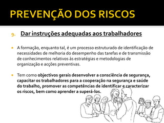 9. Dar instruções adequadas aos trabalhadores
 A formação, enquanto tal, é um processo estruturado de identificação de
necessidades de melhoria do desempenho das tarefas e de transmissão
de conhecimentos relativos às estratégias e metodologias de
organização e acções preventivas.
 Tem como objectivos gerais desenvolver a consciência de segurança,
capacitar os trabalhadores para a cooperação na segurança e saúde
do trabalho, promover as competências de identificar e caracterizar
os riscos, bem como aprender a superá-los.
 