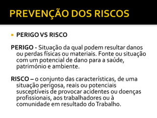  PERIGOVS RISCO
PERIGO - Situação da qual podem resultar danos
ou perdas físicas ou materiais. Fonte ou situação
com um potencial de dano para a saúde,
património e ambiente.
RISCO – o conjunto das características, de uma
situação perigosa, reais ou potenciais
susceptíveis de provocar acidentes ou doenças
profissionais, aos trabalhadores ou à
comunidade em resultado doTrabalho.
 