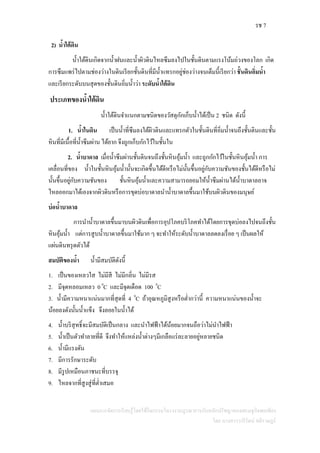 รช 7
แผนการจัดการเรียนรู้โดยใช้กิจกรรมโครงงานบูรณาการกับหลักปรัชญาของเศรษฐกิจพอเพียง
โดย นางสาววารีรัตน์ สติราษฎร์
2) น้าใต้ดิน
น้าใต้ดินเกิดจากน้าฝนและน้าผิวดินไหลซึมลงไปในชั้นดินตามแรงโน้มถ่วงของโลก เกิด
การซึมแพร่ไปตามช่องว่างในดินเรียกชั้นดินที่มีน้าแทรกอยู่ช่องว่างจนเต็มนี้เรียกว่า ชั้นดินอิ่มน้า
และเรียกระดับบนสุดของชั้นดินอิ่มน้าว่า ระดับน้าใต้ดิน
ประเภทของน้าใต้ดิน
น้าใต้ดินจาแนกตามชนิดของวัสดุกักเก็บน้าได้เป็น 2 ชนิด ดังนี้
1. น้าในดิน เป็นน้าที่ซึมลงใต้ผิวดินและแทรกตัวในชั้นดินที่อิ่มน้าจนถึงชั้นดินและชั้น
หินที่มีเนื้อที่น้าซึมผ่าน ได้ยาก จึงถูกเก็บกักไว้ในชั้นใน
2. น้าบาดาล เมื่อน้าซึมผ่านชั้นดินจนถึงชั้นหินอุ้มน้า และถูกกักไว้ในชั้นหินอุ้มน้า การ
เคลื่อนที่ของ น้าในชั้นหินอุ้มน้านั้นจะเกิดขึ้นได้ดีหรือไม่นั้นขึ้นอยู่กับความชันของชั้นได้ดีหรือไม่
นั้นขึ้นอยู่กับความชันของ ชั้นหินอุ้มน้าและความสามารถยอมให้น้าซึมผ่านได้น้าบาดาลอาจ
ไหลออกมาได้เองจากผิวดินหรือการขุดบ่อบาดาลนาน้าบาดาลขึ้นมาใช้บนผิวดินของมนุษย์
บ่อน้าบาดาล
การนาน้าบาดาลขึ้นมาบนผิวดินเพื่อการอุปโภคบริโภคทาได้โดยการขุดบ่อลงไปจนถึงชั้น
หินอุ้มน้า แต่การสูบน้าบาดาลขึ้นมาใช้มาก ๆ จะทาให้ระดับน้าบาดาลลดลงเรื่อย ๆ เป็นผลให้
แผ่นดินทรุดตัวได้
สมบัติของน้า น้ามีสมบัติดังนี้
1. เป็นของเหลวใส ไม่มีสี ไม่มีกลิ่น ไม่มีรส
2. มีจุดหลอมเหลว 0 0
C และมีจุดเดือด 100 0
C
3. น้ามีความหนาแน่นมากที่สุดที่ 4 0
C ถ้าอุณหภูมิสูงหรือต่ากว่านี้ ความหนาแน่นของน้าจะ
น้อยลงดังนั้นน้าแข็ง จึงลอยในน้าได้
4. น้าบริสุทธิ์จะมีสมบัติเป็นกลาง และนาไฟฟ้าได้น้อยมากจนถือว่าไม่นาไฟฟ้า
5. น้าเป็นตัวทาลายที่ดี จึงทาให้แหล่งน้าต่างๆมีเกลือแร่ละลายอยู่หลายชนิด
6. น้ามีแรงดัน
7. มีการรักษาระดับ
8. มีรูปเหมือนภาชนะที่บรรจุ
9. ไหลจากที่สูงสู่ที่ต่าเสมอ
 