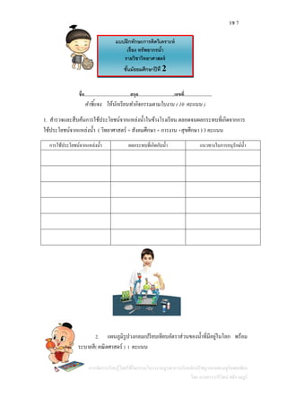 รช 7
แผนการจัดการเรียนรู้โดยใช้กิจกรรมโครงงานบูรณาการกับหลักปรัชญาของเศรษฐกิจพอเพียง
โดย นางสาววารีรัตน์ สติราษฎร์
ชื่อ………………………………สกุล………………………..เลขที่………………….
คาชี้แจง ให้นักเรียนทากิจกรรมตามใบงาน ( 10 คะแนน )
1. สารวจและสืบค้นการใช้ประโยชน์จากแหล่งน้าในข้างโรงเรียน ตลอดจนผลกระทบที่เกิดจากการ
ใช้ประโยชน์จากแหล่งน้า ( วิทยาศาสตร์ + สังคมศึกษา + การงาน +สุขศึกษา ) 3 คะแนน
การใช้ประโยชน์จากแหล่งน้า ผลกระทบที่เกิดกับน้า แนวทางในการอนุรักษ์น้า
2. แผนภูมิรูปวงกลมเปรียบเทียบอัตราส่วนของน้าที่มีอยู่ในโลก พร้อม
ระบายสี( คณิตศาสตร์ ) 1 คะแนน
แบบฝึกทักษะการคิดวิเคราะห์
เรื่อง ทรัพยากรน้า
รายวิชาวิทยาศาสตร์
ชั้นมัธยมศึกษาปีที่ 2
 