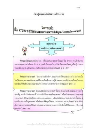 รช 7
แผนการจัดการเรียนรู้โดยใช้กิจกรรมโครงงานบูรณาการกับหลักปรัชญาของเศรษฐกิจพอเพียง
โดย นางสาววารีรัตน์ สติราษฎร์
เรียนรู้เพิ่มเติมกับกิจกรรมโครงงาน
โครงงานวิทยาศาสตร์ หมายถึง เครื่องมือในการสอนที่มีคุณค่ายิ่ง เป็นการสอนที่เน้นการ
สอนรายบุคคล นักเรียนแบ่งเวลาส่วนหนึ่งในเวลาเรียนไปทาโครงงานโดยครูเป็นผู้วางแผน
ช่วยเหลือ แนะนา ปรึกษาโครงงานให้แก่นักเรียน (ภพ เลาหไพบูลย์ 2542 : 309)
โครงงานวิทยาศาสตร์ เป็นงานวิจัยชิ้นเล็ก ๆ ของนักเรียนที่ศึกษา ทดลองเรื่องใดเรื่องหนึ่ง
โดยใช้กระบวนการทางวิทยาศาสตร์ในการค้นคว้าหาความรู้ด้วยตนเอง อาจจัดในเวลาเรียนหรือนอก
เวลาเรียนก็ได้(สานักงานคณะกรรมการการศึกษาแห่งชาติ สานักนายกรัฐมนตรี 2542 : 41)
โครงงานวิทยาศาสตร์ คือ งานวิจัยทางวิทยาศาสตร์ ที่มีการศึกษาค้นคว้า ทดลอง ตรวจสอบ
สมมติฐานอย่างมีหลักเกณฑ์ โดยอาศัยวิธีการทางวิทยาศาสตร์ หรือทักษะกระบวนการทาง
วิทยาศาสตร์ ผู้ศึกษาอาจต้องวางแผนออกแบบทดลอง หรือประดิษฐ์คิดค้นอย่างมีลาดับขั้นตอน มี
การเก็บรวบรวมข้อมูล แปลผล หรือวิเคราะห์ข้อมูลได้จาก การทดลอง การสรุปผล แล้วนามาเขียน
เป็นรายงาน การทดลองให้สมบูรณ์ และสามารถนาเสนอผลงานที่จัดทาขึ้นได้ด้วยตนเอง (ประดิษฐ์
เหล่าเนตร์ 2542 : 18)
ความหมาย
ของโครงงานวิทยาศาสตร์
 