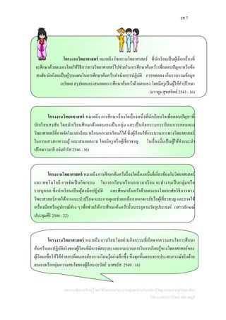 รช 7
แผนการจัดการเรียนรู้โดยใช้กิจกรรมโครงงานบูรณาการกับหลักปรัชญาของเศรษฐกิจพอเพียง
โดย นางสาววารีรัตน์ สติราษฎร์
โครงงานวิทยาศาสตร์ หมายถึง กิจกรรมวิทยาศาสตร์ ที่นักเรียนเป็นผู้เลือกเรื่องที่
จะศึกษาด้วยตนเองโดยใช้วิธีการทางวิทยาศาสตร์ไปช่วยในการศึกษาค้นคว้า เพื่อตอบปัญหาหรือข้อ
สงสัย นักเรียนเป็นผู้วางแผนในการศึกษาค้นคว้า ดาเนินการปฏิบัติ การทดลอง เก็บรวบรวมข้อมูล
แปลผล สรุปผลและเสนอผลการศึกษาค้นคว้าด้วยตนเอง โดยมีครูเป็นผู้ให้คาปรึกษา
(แววยูง สุขสถิตย์2543 : 16)
โครงงานวิทยาศาสตร์ หมายถึง การศึกษาเรื่องใดเรื่องหนึ่งที่นักเรียนใจเพื่อตอบปัญหาที่
นักเรียนสงสัย โดยนักเรียนศึกษาด้วยตนเองเป็นกลุ่ม และเป็นกิจกรรมการเรียนการสอนทาง
วิทยาศาสตร์ที่อาจจัดในเวลาเรียน หรือนอกเวลาเรียนก็ได้ ซึ่งผู้เรียนใช้กระบวนการทางวิทยาศาสตร์
ในการแสวงหาความรู้ และเสนอผลงาน โดยมีครูหรือผู้เชี่ยวชาญ ในเรื่องนั้นเป็นผู้ให้คาแนะนา
ปรึกษา (มาลี แจ่มจารัส 2546 : 36)
โครงงานวิทยาศาสตร์ หมายถึง การศึกษาค้นคว้าเรื่องใดเรื่องหนึ่งที่เกี่ยวข้องกับวิทยาศาสตร์
และเทคโนโลยี อาจจัดเป็นกิจกรรม ในเวลาเรียนหรือนอกเวลาเรียน จะทางานเป็นกลุ่มหรือ
รายบุคคล ซึ่งนักเรียนเป็นผู้ลงมือปฏิบัติ และศึกษาค้นคว้าด้วยตนเองโดยอาศัยวิธีการทาง
วิทยาศาสตร์ภายใต้การแนะนาปรึกษาและการดูแลช่วยเหลือจากอาจารย์หรือผู้เชี่ยวชาญ และอาจใช้
เครื่องมือหรืออุปกรณ์ต่าง ๆ เพื่อช่วยให้การศึกษาค้นคว้านั้นบรรลุตามวัตถุประสงค์ (เสาวลักษณ์
ประทุมศิริ 2546 : 22)
โครงงานวิทยาศาสตร์ หมายถึง การเรียนโดยผ่านกิจกรรมที่เกิดจากความสนใจการศึกษา
ค้นคว้าและปฏิบัติจริงของผู้เรียนที่มีการจัดระบบ และกระบวนการในการเรียนรู้ทางวิทยาศาสตร์ของ
ผู้เรียนเพื่อให้ได้คาตอบที่ตนเองต้องการเรียนรู้อย่างลึกซึ้ง ซึ่งทุกขั้นตอนจากประสบการณ์จริงด้วย
ตนเองหรือกลุ่มความสนใจของผู้เรียน (ถวัลย์ มาศจรัส 2549 : 16)
 