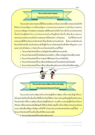 รช 7
แผนการจัดการเรียนรู้โดยใช้กิจกรรมโครงงานบูรณาการกับหลักปรัชญาของเศรษฐกิจพอเพียง
โดย นางสาววารีรัตน์ สติราษฎร์
โครงงานประเภทการทดลอง
(Experimental Research Project)
โครงงานประเภทการทดลองนี้มีขั้นตอนเหมือนการเรียนการสอนที่มีการทดลองโดยทั่วไป
คือมีการกาหนดปัญหา การตั้งสมมติฐาน การออกแบบการทดลอง การดาเนินการทดลอง
การรวบรวมข้อมูล การแปลผล การสรุปผล แต่มีข้อแตกต่างกันคือ ในการทาโครงงานวิทยาศาสตร์
นั้นนักเรี ยนผู้จัดทาโครงงานวิทยาศาสตร์จะเป็ นผู้คิดหัวข้อเรื่องที่จะศึกษาทดลอง
ออกแบบการทดลอง และดาเนินการทดลองตามขั้นตอนต่าง ๆ ด้วยตนเอง โดยได้รับคาแนะนา
จากอาจารย์ที่ปรึกษาโครงงานวิทยาศาสตร์ ซึ่งจะต้องมีการกาหนดตัวแปร ซึ่งประกอบด้วยตัวแปร
อิสระหรือตัวแปรต้น และตัวแปรตาม ดังนั้นผู้ทาโครงงานวิทยาศาสตร์จะต้องศึกษาข้อมูลต่าง ๆ จาก
เอกสาร ตาราอ้างอิงต่าง ๆ ตัวอย่างโครงงานวิทยาศาสตร์ประเภทนี้ได้แก่
1. โครงงานวิทยาศาสตร์เรื่องการเจริญเติบโตของพืชในสนามแม่เหล็ก
2. โครงงานวิทยาศาสตร์เรื่องอิทธิพลของแสงสีต่าง ๆ ที่มีการเจริญเติบโตของพืชบางชนิด
3. โครงงานวิทยาศาสตร์เรื่องการทดลองใช้ผักตบชวาในการกาจัดน้าเสีย
4. โครงงานวิทยาศาสตร์เรื่องการศึกษาอิทธิพลของฮอร์โมนเพศชายในสัตว์เพศเมีย
5. โครงงานวิทยาศาสตร์เรื่องการศึกษาเปรียบเทียบพลังงานความร้อนน้ามันพืชต่างชนิด
โครงงานประเภทการพัฒนาหรือการประดิษฐ์
(Developmental Research Project)
โครงงานประเภทการพัฒนาหรือการประดิษฐ์เป็นการพัฒนา หรือการประดิษฐ์ หรือการ
สร้างอุปกรณ์หรือเครื่องมือเครื่องใช้เพื่อประโยชน์ใช้สอย โดยการประยุกต์ทฤษฎีหรือหลักการทาง
วิทยาศาสตร์มาใช้ในการพัฒนาหรือประดิษฐ์สิ่งดังกล่าว อาจเป็นการประดิษฐ์สิ่งใหม่ หรือการ
ปรับปรุง เปลี่ยนแปลงของเดิมที่มีอยู่แล้วให้มีประสิทธิภาพสูงขึ้น หรืออาจเป็นการเสนอแบบจาลอง
ทางความคิดเพื่อแก้ปัญหาใดปัญหาหนึ่งก็ได้ ตัวอย่างโครงงานวิทยาศาสตร์ประเภทนี้ได้แก่ 1.
โครงงานวิทยาศาสตร์เรื่องเครื่องเตือนอัคคีภัยระบบความดัน
2. โครงงานวิทยาศาสตร์เรื่องกลจักรพลังงานแสง
 