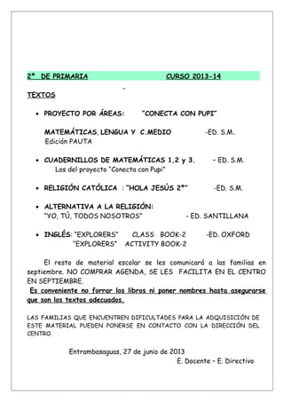 2º DE PRIMARIA CURSO 2013-14
TEXTOS
• PROYECTO POR ÁREAS: ”CONECTA CON PUPI”
MATEMÁTICAS, LENGUA Y C.MEDIO -ED. S.M.
Edición PAUTA
• CUADERNILLOS DE MATEMÁTICAS 1,2 y 3. – ED. S.M.
Los del proyecto “Conecta con Pupi”
• RELIGIÓN CATÓLICA : “HOLA JESÚS 2º” -ED. S.M.
• ALTERNATIVA A LA RELIGIÓN:
“YO, TÚ, TODOS NOSOTROS” - ED. SANTILLANA
• INGLÉS: “EXPLORERS” CLASS BOOK-2 -ED. OXFORD
“EXPLORERS” ACTIVITY BOOK-2
El resto de material escolar se les comunicará a las familias en
septiembre. NO COMPRAR AGENDA, SE LES FACILITA EN EL CENTRO
EN SEPTIEMBRE.
Es conveniente no forrar los libros ni poner nombres hasta asegurarse
que son los textos adecuados.
LAS FAMILIAS QUE ENCUENTREN DIFICULTADES PARA LA ADQUISICIÓN DE
ESTE MATERIAL PUEDEN PONERSE EN CONTACTO CON LA DIRECCIÓN DEL
CENTRO.
Entrambasaguas, 27 de junio de 2013
E. Docente – E. Directivo
 