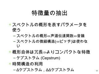 11
特徴量の抽出
スペクトルの概形を表すパラメータを
使う
– スペクトルの概形⇔声道伝達関数⇔音韻
– スペクトルの微細構造(⇔ピッチ)は使わな
い
概形自体は冗長⇒よりコンパクトな特徴
– ケプストラム (Cepstrum)
時間構造の利用
– Δケプストラム，ΔΔケプストラム
 