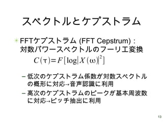 13
スペクトルとケプストラム
FFTケプストラム (FFT Cepstrum)：
対数パワースペクトルのフーリエ変換
– 低次のケプストラム係数が対数スペクトル
の概形に対応→音声認識に利用
– 高次のケプストラムのピークが基本周波数
に対応→ピッチ抽出に利用
C =F [log∣X ∣
2
]
 