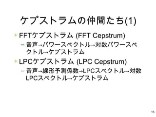 15
ケプストラムの仲間たち(1)
FFTケプストラム (FFT Cepstrum)
– 音声→パワースペクトル→対数パワースペ
クトル→ケプストラム
LPCケプストラム (LPC Cepstrum)
– 音声→線形予測係数→LPCスペクトル→対数
LPCスペクトル→ケプストラム
 