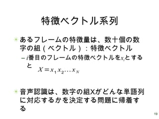 19
特徴ベクトル系列
あるフレームの特徴量は、数十個の数
字の組（ベクトル）：特徴ベクトル
– i番目のフレームの特徴ベクトルをxiとする
と
音声認識は、数字の組Xがどんな単語列
に対応するかを決定する問題に帰着す
る
X =x1
x2
… xN
 