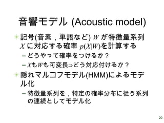 20
音響モデル (Acoustic model)
記号(音素，単語など) W が特徴量系列
X に対応する確率 p(X|W)を計算する
– どうやって確率をつけるか？
– XもWも可変長⇒どう対応付けるか？
隠れマルコフモデル(HMM)によるモデ
ル化
– 特徴量系列を，特定の確率分布に従う系列
の連続としてモデル化
 