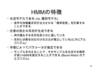 25
HMMの特徴
生成モデルである (vs. 識別モデル)
– 音声の特徴量系列が出力される「確率密度」を計算する
ことができる
任意の長さの系列が生成できる
– 伸び縮みする系列を扱うのに適している
– 系列と状態を対応付ける方法が確立している(ビタビアル
ゴリズム)
学習によってパラメータが推定できる
– サンプルを与えることで，そのサンプルを生成する確率
が高いHMMを推定することができる (Baum-Welch のア
ルゴリズム)
 