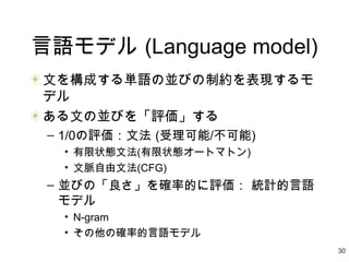 30
言語モデル (Language model)
文を構成する単語の並びの制約を表現するモ
デル
ある文の並びを「評価」する
– 1/0の評価：文法 (受理可能/不可能)
• 有限状態文法(有限状態オートマトン)
• 文脈自由文法(CFG)
– 並びの「良さ」を確率的に評価： 統計的言語
モデル
• N-gram
• その他の確率的言語モデル
 