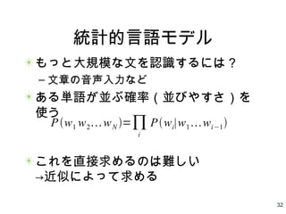 32
統計的言語モデル
もっと大規模な文を認識するには？
– 文章の音声入力など
ある単語が並ぶ確率（並びやすさ）を
使う
これを直接求めるのは難しい
→近似によって求める
Pw1 w2wN =∏i
Pwi∣w1wi−1
 