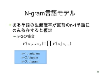 33
N-gram言語モデル
ある単語の生起確率が直前のn-1単語に
のみ依存すると仮定
– n=2の場合
Pw1wN =∏i
Pwi∣wi−1
n=1: unigram
n=2: bigram
n=3: trigram
 