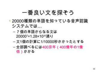 34
一番良い文を探そう
20000種類の単語を知っている音声認識
…システムでは
– ７個の単語からなる文は
200007
=1.28×1030
通り
– 文1個の計算に1/10000秒かかったとする
– 全部調べるには400京年（400億年の1億
倍）かかる
 
