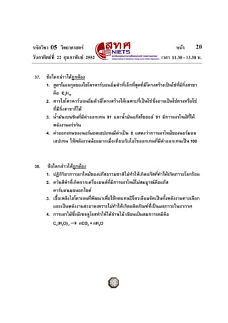 รหัสวิชา 05 วิทยาศาสตร หนา
วันอาทิตยที่ 22 กุมภาพันธ 2552 เวลา 11.30 - 13.30 น.
20
37. ขอใดกลาวไดถูกตอง
1. สูตรโมเลกุลของไฮโดรคารบอนอิ่มตัวที่เล็กที่สุดที่มีโครงสรางเปนโซที่มีกิ่งสาขา
คือ C4H10
2. สารไฮโดรคารบอนอิ่มตัวมีโครงสรางไดเฉพาะที่เปนโซซึ่งอาจเปนโซตรงหรือโซ
ที่มีกิ่งสาขาก็ได
3. น้ํามันเบนซินที่มีคาออกเทน 91 และน้ํามันแกสโซฮอล 91 มีการเผาไหมที่ให
พลังงานเทากัน
4. คาออกเทนของนอรมอลเฮปเทนมีคาเปน 0 แสดงวาการเผาไหมของนอรมอล
เฮปเทน ใหพลังงานนอยมากเมื่อเทียบกับไอโซออกเทนที่มีคาออกเทนเปน 100
38. ขอใดกลาวไดถูกตอง
1. ปฏิกิริยาการเผาไหมของแกสธรรมชาติไมทําใหเกิดแกสที่ทําใหเกิดภาวะโลกรอน
2. ควันสีดําที่เกิดจากเครื่องยนตที่มีการเผาไหมไมสมบูรณคือแกส
คารบอนมอนอกไซด
3. เชื้อเพลิงไฮโดรเจนที่พัฒนาเพื่อใชทดแทนปโตรเลียมจัดเปนทั้งพลังงานทางเลือก
และเปนพลังงานสะอาดเพราะไมทําใหเกิดผลิตภัณฑที่เปนมลภาวะในอากาศ
4. การเผาไมซึ่งมีเซลลูโลสทําใหไดถานไม เขียนเปนสมการเคมีคือ
Cn(H2O)n → nCO2 + nH2O
 