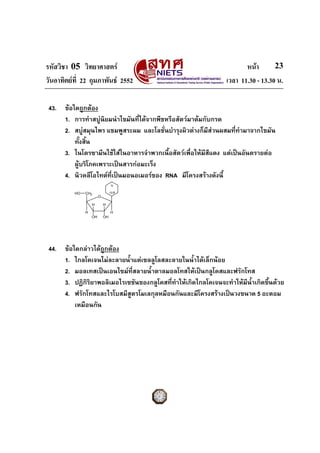 รหัสวิชา 05 วิทยาศาสตร หนา
วันอาทิตยที่ 22 กุมภาพันธ 2552 เวลา 11.30 - 13.30 น.
23
43. ขอใดถูกตอง
1. การทําสบูนิยมนําไขมันที่ไดจากพืชหรือสัตวมาตมกับกรด
2. สบูสมุนไพร แชมพูสระผม และโลชั่นบํารุงผิวตางก็มีสวนผสมที่ทํามาจากไขมัน
ทั้งสิ้น
3. ไนโตรซามีนใชใสในอาหารจําพวกเนื้อสัตวเพื่อใหมีสีแดง แตเปนอันตรายตอ
ผูบริโภคเพราะเปนสารกอมะเร็ง
4. นิวคลีโอไทดที่เปนมอนอเมอรของ RNA มีโครงสรางดังนี้
O
CH2
H
OH
H
OH
H
H
HO
N
เบส
44. ขอใดกลาวไดถูกตอง
1. ไกลโคเจนไมละลายน้ําแตเซลลูโลสละลายในน้ําไดเล็กนอย
2. มอลเทสเปนเอนไซมที่สลายน้ําตาลมอลโทสใหเปนกลูโคสและฟรักโทส
3. ปฏิกิริยาพอลิเมอไรเซชันของกลูโคสที่ทําใหเกิดไกลโคเจนจะทําใหมีน้ําเกิดขึ้นดวย
4. ฟรักโทสและไรโบสมีสูตรโมเลกุลหมือนกันและมีโครงสรางเปนวงขนาด 5 อะตอม
เหมือนกัน
 