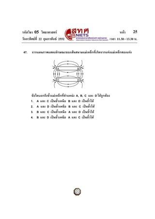 รหัสวิชา 05 วิทยาศาสตร หนา
วันอาทิตยที่ 22 กุมภาพันธ 2552 เวลา 11.30 - 13.30 น.
25
47. จากแผนภาพแสดงลักษณะของเสนสนามแมเหล็กที่เกิดจากแทงแมเหล็กสองแทง
ขอใดบอกถึงขั้วแมเหล็กที่ตําแหนง A, B, C และ D ไดถูกตอง
1. A และ C เปนขั้วเหนือ B และ D เปนขั้วใต
2. A และ D เปนขั้วเหนือ B และ C เปนขั้วใต
3. B และ C เปนขั้วเหนือ A และ D เปนขั้วใต
4. B และ D เปนขั้วเหนือ A และ C เปนขั้วใต
A B
C D
 