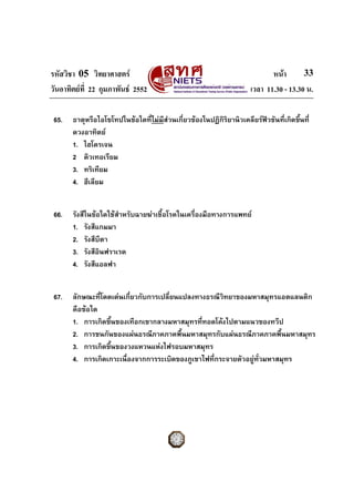 รหัสวิชา 05 วิทยาศาสตร หนา
วันอาทิตยที่ 22 กุมภาพันธ 2552 เวลา 11.30 - 13.30 น.
33
65. ธาตุหรือไอโซโทปในขอใดที่ไมมีสวนเกี่ยวของในปฏิกิริยานิวเคลียรฟวชันที่เกิดขึ้นที่
ดวงอาทิตย
1. ไฮโดรเจน
2 ดิวเทอเรียม
3. ทริเทียม
4. ฮีเลียม
66. รังสีในขอใดใชสําหรับฉายฆาเชื้อโรคในเครื่องมือทางการแพทย
1. รังสีแกมมา
2. รังสีบีตา
3. รังสีอินฟราเรด
4. รังสีแอลฟา
67. ลักษณะที่โดดเดนเกี่ยวกับการเปลี่ยนแปลงทางธรณีวิทยาของมหาสมุทรแอตแลนติก
คือขอใด
1. การเกิดขึ้นของเทือกเขากลางมหาสมุทรที่ทอดโคงไปตามแนวของทวีป
2. การชนกันของแผนธรณีภาคภาคพื้นมหาสมุทรกับแผนธรณีภาคภาคพื้นมหาสมุทร
3. การเกิดขึ้นของวงแหวนแหงไฟรอบมหาสมุทร
4. การเกิดเกาะเนื่องจากการระเบิดของภูเขาไฟที่กระจายตัวอยูทั่วมหาสมุทร
 
